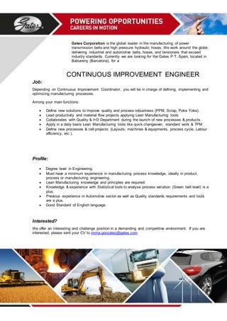Gates Corporation is the global leader in the manufacturing of power
transmission belts and high pressure hydraulic hoses. We work around the globe
delivering industrial and automotive belts, hoses, and tensioners that exceed
industry standards. Currently we are looking for the Gates P.T. Spain, located in
Balsareny (Barcelona), for a
CONTINUOUS IMPROVEMENT ENGINEER
Job:
Depending on Continuous Improvement Coordinator, you will be in charge of defining, implementing and
optimizing manufacturing processes.
Among your main functions:
 Define new solutions to improve quality and process robustness (PPM, Scrap, Poke Yoke).
 Lead productivity and material flow projects applying Lean Manufacturing tools
 Collaborates with Quality & I+D Department during the launch of new processes & products.
 Apply in a daily basis Lean Manufacturing tools like quick changeover, standard work & TPM
 Define new processes & cell projects: (Layouts, machines & equipments, process cycle, Labour
efficiency, etc.).
Profile:
 Degree level in Engineering.
 Must have a minimum experience in manufacturing process knowledge, ideally in product,
process or manufacturing engineering.
 Lean Manufacturing knowledge and principles are required.
 Knowledge & experience with Statistical tools to analyse process variation (Green belt level) is a
plus.
 Previous experience in Automotive sector as well as Quality standards requirements and tools
are a plus.
 Good Standard of English language.
Interested?
We offer an interesting and challenge position in a demanding and competitive environment. If you are
interested, please sent your CV to imma.gonzalez@gates.com
 
