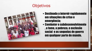 Objetivos
 Destinada a intervir rapidamente
em situações de crise e
emergência;
 Combater o subdesenvolvimento
, a fome, a pobreza, e exclusão
social e as sequelas de guerra
em qualquer parte do mundo.
 