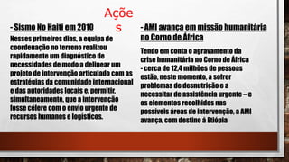 Açõe
s- Sismo No Haiti em 2010
Nesses primeiros dias, a equipa de
coordenação no terreno realizou
rapidamente um diagnóstico de
necessidades de modo a delinear um
projeto de intervenção articulado com as
estratégias da comunidade internacional
e das autoridades locais e, permitir,
simultaneamente, que a intervenção
fosse célere com o envio urgente de
recursos humanos e logísticos.
- AMI avança em missão humanitária
no Corno de África
Tendo em conta o agravamento da
crise humanitária no Corno de África
- cerca de 12,4 milhões de pessoas
estão, neste momento, a sofrer
problemas de desnutrição e a
necessitar de assistência urgente – e
os elementos recolhidos nas
possíveis áreas de intervenção, a AMI
avança, com destino á Etiópia
 