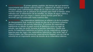  25) Reloj de Agua: El primer aparato medidor del tiempo del que tenemos
conocimiento está datado sobre el 3500 a.c., hablamos de obeliscos que se
utilizaban como rudimentarios relojes de sol. Este es solo uno de los
muchos métodos que se utilizaron en el pasado para medir el tiempo, otros
métodos son: la observación de las estrellas, los relojes de agua y arena y
otros ingenios que con mayor o menor acierto forman parte de un
recorrido que ha continuado hasta nuestros días.
 26) EL PAPIRO: Las matemáticas babilónicas se refieren a la de los pueblos
de Mesopotamia (Irak moderno) desde los días de los primeros sumerios
hasta el comienzo del período helenístico. El nombre de matemáticas
babilónicas es debido al papel central de Babilonia como un lugar de
estudio, que dejó de existir durante el período helenístico. Desde este
punto, la matemática babilónica se fusionó con las matemáticas griegas y
egipcias para dar lugar a las matemáticas helenísticas. Más tarde, bajo el
imperio árabe, Irak (Mesopotamia), especialmente Bagdad, una vez más se
convirtió en un importante centro de estudio de la matemática islámica.
 