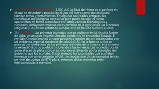 27) FUNDICION DEL HIERRO: 1.500 A.C La Edad de Hierro es el período en
el cual se descubre y populariza el uso del hierro como material para
fabricar armas y herramientas. En algunas sociedades antiguas, las
tecnologías metalúrgicas necesarias para poder trabajar el hierro
aparecieron en forma simultánea con otros cambios tecnológicos y
culturales, incluyendo muchas veces cambios en la agricultura, las creencias
religiosas y los estilos artísticos, aunque este no ha sido siempre el caso.
 28) MONEDA: Las primeras monedas que se acuñaron en la historia fueron
de Lidia, un antiguo imperio ubicado donde hoy se encuentra Turquía. El
rey lidio Croesus mandó a hacer pequeños lingotes de oro estampados con
un emblema imperial alrededor del año 640 AC. En la foto de arriba se
pueden ver ejemplares de las primeras monedas de la historia. Este sistema
se extendió a otros pueblos incluyendo a los romanos. Las monedas por lo
general eran de plata u oro y su valor era establecido por la autoridad del
gobierno que las acuñaba. Si por ejemplo las autoridades que acuñaban
monedas con un estampado oficial, declaraban que dichas monedas tenían
un nivel de pureza de 97% plata, entonces dichas monedas serían
intercambiadas a ese valor.
 