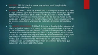  29) CERO: 683 D.C. Pacal se muere y se entierra en el Templo de las
Inscripciones en Palenque.
 30) PEINE: 8.000 A.C Antes de eso utilizaba la mano para echarse hacia atrás
la larga cabellera y por este motivo los primeros peines hechos por aquellos
desconocidos artesanos de la Edad de Piedra, tuvieron la forma de esta
herramienta universal: una mano abierta, hecha de madera, hueso o asta.
Luego, con la aparición de los metales, los peines se hicieron sucesivamente
de bronce, cobre, hierro y también de materiales preciosos, como plata y
oro.
 31) HILADO CON RUECAS: 7.000 A.C Antes de la llegada de las máquinas, el
hilado se hacía a mano con el huso y la rueca, que consistía en una vara en
la que se fijaba una porción (llamada copo) de la fibra que iba a ser hilada.
La rueca se sostenía con la mano izquierda o se enganchaba en el cinturón.
El huso era una pieza más pequeña de forma aproximadamente cónica, que
se hacía girar con la mano derecha arrollando el hilo alrededor de él a
medida que se iba retorciendo. Alrededor de los siglos XIII y XIV se
introdujeron en Europa los tornos de hilar, procedentes de la India, que
supusieron una mejora sobre las ruecas.
 