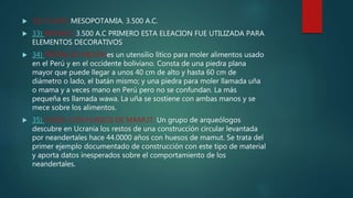  32) CLAVO: MESOPOTAMIA. 3.500 A.C.
 33) BRONCE: 3.500 A.C PRIMERO ESTA ELEACION FUE UTILIZADA PARA
ELEMENTOS DECORATIVOS
 34) PIEDRA DE MOLER:es un utensilio litico para moler alimentos usado
en el Perú y en el occidente boliviano. Consta de una piedra plana
mayor que puede llegar a unos 40 cm de alto y hasta 60 cm de
diámetro o lado, el batán mismo; y una piedra para moler llamada uña
o mama y a veces mano en Perú pero no se confundan. La más
pequeña es llamada wawa. La uña se sostiene con ambas manos y se
mece sobre los alimentos.
 35) CASAS CON HUESOS DE MAMUT: Un grupo de arqueólogos
descubre en Ucrania los restos de una construcción circular levantada
por neandertales hace 44.0000 años con huesos de mamut. Se trata del
primer ejemplo documentado de construcción con este tipo de material
y aporta datos inesperados sobre el comportamiento de los
neandertales.
 
