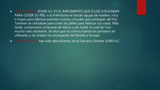  36) LA AGUJA: 20.000 A.C ES EL IMPLEMENTO QUE ELLOS UTILIZABAN
PARA COSER SU PIEL n la Prehistoria se hacían agujas de madera, roca
o hueso para fabricar prendas rústicas y burdas que protegían del frío.
Tambien se utilizaban para coser las pieles para fabricar sus casas. Más
tarde, comenzaron a hacerse de hierro o de metal, lo cual las hizo
mucho más resistente. Se dice que los chinos fueron los primeros en
utilizarlas y los árabes los encargados de llevarla a Europa.
 37) CUCHILLOS: han sido descubiertos en el Cercano Oriente. 6.000 A.C
 