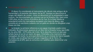  Edad Antigua (3500 a.C. – V d.C. )
38) El ábaco: Es considerado el instrumento de cálculo más antiguo de la
humanidad y el pariente más lejano de las PC. Aunque se desconoce el
origen del tablero de conteo -como se denominó en la antigüedad a este
invento- fue documentado por primera vez en la Dinastía Han, hace unos
2.000 años, en las Crónica Aritmética de Xu Yue. En la Edad Media se
estandarizó entre los mercaderes europeos una mesa de ábaco, que
consistía en un escritorio cubierto con un paño en donde se dibujaban unas
líneas con tiza.
 39) La brújula: La primera referencia a una aguja imantada usada como
indicador de direcciones aparece en un libro de la Dinastía Song, que brilló
en los años 960 - 1279 antes de Cristo. Se lo describe como un pez que
señala hacia el sur en un tazón de agua. Orientaba a los marineros que
navegaban de noche. Su principal elemento es un mineral de hierro basado
en óxido, que se alinea hacia el campo magnético de la Tierra. Su
reemplazo es el GPS, que se comunica con satélites para determinar una
posición.
 