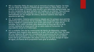  40) La clepsidra: Reloj de agua que se remonta al antiguo Egipto. Se trata
de una vasija de cerámica cubierta de agua hasta un cierto nivel, con un
orificio en su base. El líquido, que circula a una velocidad determinada, cae
en otro recipiente de igual tamaño con huellas en su interior. Para conocer
el tiempo transcurrido bastaba con mirar las marcas descubiertas. Fue
reemplazada por los relojes de arena y alcanzó nuestros días bajo la
apariencia del reloj.
 41) El astrolabio: Sistema astronómico ideado por los griegos que permite
determinar las posiciones de las estrellas. Está compuesto por una serie de
discos metálicos superpuestos que sirven para trazar un mapa de las
estrellas. Se lo utilizó también para determinar la hora del día (o de la
noche) mediante la observación de un astro sobre el horizonte. Su
equivalente actual es el telescopio.
 42) La eolípila: Otra de las invenciones de Herón de Alejandría, notable
ingeniero que imaginó este aparato en el año 120 antes de Cristo. Se trata
de una máquina de reacción considerada la precursora de los modernos
motores de propulsión a chorro. Su mecanismo consistía en una esfera
hueca de la que sobresalen dos tubos curvos por los que escapa el vapor
de agua y la fuerza de la propulsión hace girar al artefacto.
 