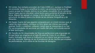  43) Lentes: Sus vestigios proceden de Creta (3.000 a.C.), aunque su finalidad
era encender fuego y no amplificar la visión. Las primeras lentes eran de
cuarzo ya que los cristales ópticos no se habían concebido. En un comienzo
fueron lupas que se colocaban sobre textos para aumentar el tamaño de las
letras. Alguien les agregó un mango y otro decidió unir dos en una
estructura. Se daba el paso a los lentes de las cámaras fotográficas y de
filmación.
 44) Espejo: Suerte de lupa gigante compuesta por un cristal cóncavo que, al
captar los rayos solares, consigue un foco ígneo tan intenso que puede
quemar, fundir o volatilizar cualquier cuerpo que se interponga en su haz.
Por sus propiedades de seccionar por medio del calor, se lo puede asociar
al láser quirúrgico.
 45) Tornillo sin fin: Arquímedes de Siracusa perfeccionó este engranaje sin
fin que tiene sus orígenes en el siglo III antes de Cristo. Es un cilindro
hueco, inclinado, que tiene un tirabuzón en su interior que gira accionado
por una manivela. Además de ser el predecesor de las mechas que emplean
las perforadoras, se lo utiliza en las bombas de desagote.
 