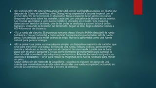  46) Sismómetro: Mil setecientos años antes del primer sismógrafo europeo, en el año 132
después de Cristo, el científico chino Zhang Heng sorprendió a la corte imperial con el
primer detector de terremotos. El dispositivo tenía el aspecto de un jarrón con varios
dragones ubicados sobre los laterales, cada uno con una pelota de bronce en su interior.
Las mismas apuntaban a unos sapos metálicos ubicados en el suelo. Si la máquina
detectaba un temblor de tierra, una de las bolas se deslizaba y caía en la boca de los
batracios, indicando la dirección del terremoto. Según se dice, llegó a detectar sismos a
600 kilómetros de distancia.
 47) La rueda de Vitruvio: El arquitecto romano Marco Vitruvio Polión descubrió la rueda
hidráulica, con eje horizontal y disco vertical. Su inspiración puede haber sido la rueda
persa. Fue pensada para moler granos de trigo. Hoy se la aprovecha como una fuente
natural para generar energía.
 48) La polea: Una polea, es una máquina simple, un dispositivo mecánico de tracción, que
sirve para transmitir una fuerza. Se trata de una rueda, roldana o disco, generalmente
maciza y rallada en su borde, que con el concurso de una cuerda o cable que se hace
pasar por el canal ("garganta"), se usa como elemento de transmisión para cambiar la
dirección del movimiento en máquinas y mecanismos. Además, formando conjuntos —
aparejos o polipastos— sirve para reducir la magnitud de la fuerza necesaria para mover
un peso.
Según definición de Hatón de la Goupillière, «la polea es el punto de apoyo de una
cuerda que moviéndose se arrolla sobre ella sin dar una vuelta completa»1 actuando en
uno de sus extremos la resistencia y en otro la potencia.
 