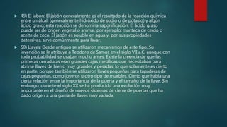  49) El jabon: El jabón generalmente es el resultado de la reacción química
entre un álcali (generalmente hidróxido de sodio o de potasio) y algún
ácido graso; esta reacción se denomina saponificación. El ácido graso
puede ser de origen vegetal o animal, por ejemplo, manteca de cerdo o
aceite de coco. El jabón es soluble en agua y, por sus propiedades
detersivas, sirve comúnmente para lavar.
 50) Llaves: Desde antiguo se utilizaron mecanismos de este tipo. Su
invención se le atribuye a Teodoro de Samos en el siglo VII a.C. aunque con
toda probabilidad se usaban mucho antes. Existe la creencia de que las
primeras cerraduras eran grandes cajas metálicas que necesitaban para
abrirse llaves de hierro muy grandes y pesadas, lo que solamente es cierto
en parte, porque también se utilizaron llaves pequeñas para tapaderas de
cajas pequeñas, como joyeros u otro tipo de muebles. Cierto que había una
cierta relación entre la importancia de la puerta y el tamaño de la llave. Sin
embargo, durante el siglo XX se ha producido una evolución muy
importante en el diseño de nuevos sistemas de cierre de puertas que ha
dado origen a una gama de llaves muy variada.
 
