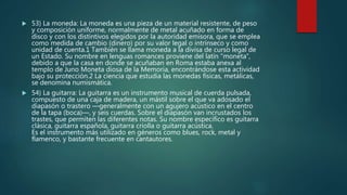  53) La moneda: La moneda es una pieza de un material resistente, de peso
y composición uniforme, normalmente de metal acuñado en forma de
disco y con los distintivos elegidos por la autoridad emisora, que se emplea
como medida de cambio (dinero) por su valor legal o intrínseco y como
unidad de cuenta.1 También se llama moneda a la divisa de curso legal de
un Estado. Su nombre en lenguas romances proviene del latín “moneta”,
debido a que la casa en donde se acuñaban en Roma estaba anexa al
templo de Juno Moneta diosa de la Memoria, encontrándose esta actividad
bajo su protección.2 La ciencia que estudia las monedas físicas, metálicas,
se denomina numismática.
 54) La guitarra: La guitarra es un instrumento musical de cuerda pulsada,
compuesto de una caja de madera, un mástil sobre el que va adosado el
diapasón o trastero ―generalmente con un agujero acústico en el centro
de la tapa (boca)―, y seis cuerdas. Sobre el diapasón van incrustados los
trastes, que permiten las diferentes notas. Su nombre específico es guitarra
clásica, guitarra española, guitarra criolla o guitarra acústica.
Es el instrumento más utilizado en géneros como blues, rock, metal y
flamenco, y bastante frecuente en cantautores.
 