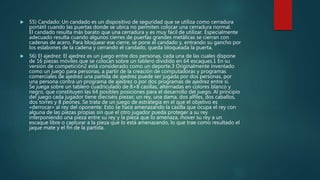  55) Candado: Un candado es un dispositivo de seguridad que se utiliza como cerradura
portátil cuando las puertas donde se ubica no permiten colocar una cerradura normal.
El candado resulta más barato que una cerradura y es muy fácil de utilizar. Especialmente
adecuado resulta cuando algunos cierres de puertas grandes metálicas se cierran con
cadenas de acero. Para bloquear ese cierre, se pone el candado y, entrando su gancho por
los eslabones de la cadena y cerrando el candado, queda bloqueada la puerta.
 56) El ajedrez: El ajedrez es un juego entre dos personas, cada una de las cuales dispone
de 16 piezas móviles que se colocan sobre un tablero dividido en 64 escaques.1 En su
versión de competición2 está considerado como un deporte.3 Originalmente inventado
como un juego para personas, a partir de la creación de computadoras y programas
comerciales de ajedrez una partida de ajedrez puede ser jugada por dos personas, por
una persona contra un programa de ajedrez o por dos programas de ajedrez entre sí.
Se juega sobre un tablero cuadriculado de 8×8 casillas, alternadas en colores blanco y
negro, que constituyen las 64 posibles posiciones para el desarrollo del juego. Al principio
del juego cada jugador tiene dieciséis piezas: un rey, una dama, dos alfiles, dos caballos,
dos torres y 8 peones. Se trata de un juego de estrategia en el que el objetivo es
«derrocar» al rey del oponente. Esto se hace amenazando la casilla que ocupa el rey con
alguna de las piezas propias sin que el otro jugador pueda proteger a su rey
interponiendo una pieza entre su rey y la pieza que lo amenaza, mover su rey a un
escaque libre o capturar a la pieza que lo está amenazando, lo que trae como resultado el
jaque mate y el fin de la partida.
 