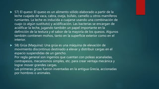  57) El queso: El queso es un alimento sólido elaborado a partir de la
leche cuajada de vaca, cabra, oveja, búfalo, camello u otros mamíferos
rumiantes. La leche es inducida a cuajarse usando una combinación de
cuajo (o algún sustituto) y acidificación. Las bacterias se encargan de
acidificar la leche, jugando también un papel importante en la
definición de la textura y el sabor de la mayoría de los quesos. Algunos
también contienen mohos, tanto en la superficie exterior como en el
interior.
 58) Grúa (Maquina): Una grúa es una máquina de elevación de
movimiento discontinuo destinado a elevar y distribuir cargas en el
espacio suspendidas de un gancho.
Por regla general son ingenios que cuentan con poleas acanaladas,
contrapesos, mecanismos simples, etc. para crear ventaja mecánica y
lograr mover grandes cargas.
Las primeras grúas fueron inventadas en la antigua Grecia, accionadas
por hombres o animales.
 