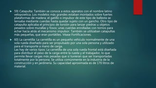  59) Catapulta: También se conoce a estos aparatos con el nombre latino
velopoietica. Los modelos más grandes estaban montados sobre fuertes
plataformas de madera; el gatillo o impulsor de este tipo de ballesta se
tensaba mediante cuerdas hasta quedar sujeto con un gancho. Otro tipo de
catapulta aplicaba el principio de torsión para lanzar piedras u objetos
pesados sobre murallas y fosos: unas cuerdas enrolladas con tornos para
echar hacia atrás el mecanismo impulsor. También se utilizaban catapultas
más pequeñas, que eran portátiles. Véase Fortificaciones.
 60) La carretilla: La carretilla es un pequeño vehículo normalmente de una
sola rueda diseñado para ser propulsado por una sola persona y utilizado
para el transporte a mano de carga.
Las hay de varios tipos: La carretilla de una sola rueda frontal está diseñada
para distribuir el peso de la carga entre la rueda y el trabajador, lo que
permite llevar cargas más pesadas que si tuvieran que ser transportadas
totalmente por la persona. Se utiliza comúnmente en la industria de la
construcción y en jardinería. Su capacidad aproximada es de 170 litros de
material.
 