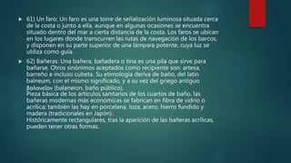  61) Un faro: Un faro es una torre de señalización luminosa situada cerca
de la costa o junto a ella, aunque en algunas ocasiones se encuentra
situado dentro del mar a cierta distancia de la costa. Los faros se ubican
en los lugares donde transcurren las rutas de navegación de los barcos,
y disponen en su parte superior de una lámpara potente, cuya luz se
utiliza como guía.
 62) Bañeras: Una bañera, bañadera o tina es una pila que sirve para
bañarse. Otros sinónimos aceptados como recipiente son: artesa,
barreño e incluso cubeta. Su etimología deriva de baño, del latín
balneum, con el mismo significado, y a su vez del griego antiguo
βαλανεῖον (balaneion, baño público).
Pieza básica de los artículos sanitarios de los cuartos de baño, las
bañeras modernas más económicas se fabrican en fibra de vidrio o
acrílica; también las hay en porcelana, loza, acero, hierro fundido y
madera (tradicionales en Japón).
Históricamente rectangulares, tras la aparición de las bañeras acrílicas,
pueden tener otras formas.
 