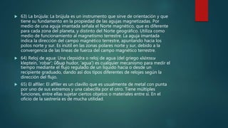  63) La brújula: La brújula es un instrumento que sirve de orientación y que
tiene su fundamento en la propiedad de las agujas magnetizadas. Por
medio de una aguja imantada señala el Norte magnético, que es diferente
para cada zona del planeta, y distinto del Norte geográfico. Utiliza como
medio de funcionamiento al magnetismo terrestre. La aguja imantada
indica la dirección del campo magnético terrestre, apuntando hacia los
polos norte y sur. Es inútil en las zonas polares norte y sur, debido a la
convergencia de las líneas de fuerza del campo magnético terrestre.
 64) Reloj de agua: Una clepsidra o reloj de agua (del griego κλέπτειν
kleptein, 'robar'; ὕδωρ hudor, 'agua') es cualquier mecanismo para medir el
tiempo mediante el flujo regulado de un líquido hacia o desde un
recipiente graduado, dando así dos tipos diferentes de relojes según la
dirección del flujo.
 65) El alfiler: El alfiler es un clavillo que es usualmente de metal con punta
por uno de sus extremos y una cabecilla por el otro. Tiene múltiples
funciones, entre ellas sujetar ciertos objetos o materiales entre sí. En el
oficio de la sastrería es de mucha utilidad.
 