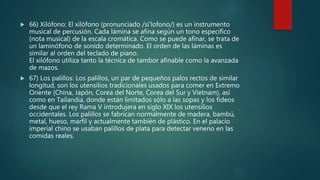  66) Xilófono: El xilófono (pronunciado /si'lofono/) es un instrumento
musical de percusión. Cada lámina se afina según un tono específico
(nota musical) de la escala cromática. Como se puede afinar, se trata de
un laminófono de sonido determinado. El orden de las láminas es
similar al orden del teclado de piano.
El xilófono utiliza tanto la técnica de tambor afinable como la avanzada
de mazos.
 67) Los palillos: Los palillos, un par de pequeños palos rectos de similar
longitud, son los utensilios tradicionales usados para comer en Extremo
Oriente (China, Japón, Corea del Norte, Corea del Sur y Vietnam), así
como en Tailandia, donde están limitados sólo a las sopas y los fideos
desde que el rey Rama V introdujera en siglo XIX los utensilios
occidentales. Los palillos se fabrican normalmente de madera, bambú,
metal, hueso, marfil y actualmente también de plástico. En el palacio
imperial chino se usaban palillos de plata para detectar veneno en las
comidas reales.
 