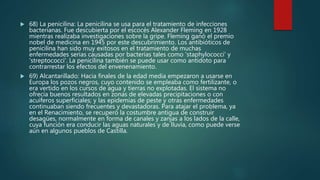  68) La penicilina: La penicilina se usa para el tratamiento de infecciones
bacterianas. Fue descubierta por el escocés Alexander Fleming en 1928
mientras realizaba investigaciones sobre la gripe. Fleming ganó el premio
nobel de medicina en 1945 por este descubrimiento. Los antibióticos de
penicilina han sido muy exitosos en el tratamiento de muchas
enfermedades serias causadas por bacterias tales como 'staphylococci' y
'streptococci'. La penicilina también se puede usar como antídoto para
contrarrestar los efectos del envenenamiento.
 69) Alcantarillado: Hacia finales de la edad media empezaron a usarse en
Europa los pozos negros, cuyo contenido se empleaba como fertilizante, o
era vertido en los cursos de agua y tierras no explotadas. El sistema no
ofrecía buenos resultados en zonas de elevadas precipitaciones o con
acuíferos superficiales; y las epidemias de peste y otras enfermedades
continuaban siendo frecuentes y devastadoras. Para atajar el problema, ya
en el Renacimiento, se recuperó la costumbre antigua de construir
desagües, normalmente en forma de canales y zanjas a los lados de la calle,
cuya función era conducir las aguas naturales y de lluvia, como puede verse
aún en algunos pueblos de Castilla.
 