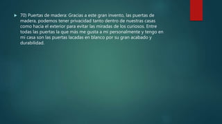  70) Puertas de madera: Gracias a este gran invento, las puertas de
madera, podemos tener privacidad tanto dentro de nuestras casas
como hacia el exterior para evitar las miradas de los curiosos. Entre
todas las puertas la que más me gusta a mi personalmente y tengo en
mi casa son las puertas lacadas en blanco por su gran acabado y
durabilidad.
 