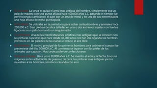 5) La Lanza: La lanza es quizá el arma mas antigua del hombre, simplemente era un
palo de madera con una punta afilada hace 400,000 años a.C. pasando el tiempo fue
perfeccionada cambiando el palo por un asta de metal y en una de sus extremidades
una hoja afilada de metal puntiaguda.
 6) El Hacha: Se utilizaba en la prehistoria para luchar contra hombres y animales hace
250,000 a.C. Eran piedras de sílice talladas en uno o dos extremos sujetas con fuertes
ligaduras a un palo formando un ángulo recto.
 7) La Pintura: Una de las manifestaciones artísticas mas antiguas que se conocen son
las pinturas rupestres que hace desde 45,000 años nos han ido dejando los hombres
primitivos en las paredes de las cuevas e incluso el aire libre.
 8) El Vestido: El motivo principal de los primeros hombres para cubrirse el cuerpo fue
preservarse del frio, 500,000 a.C. Al comienzo se taparon con las pieles de los
animales que cazaban. Mas tarde pudieron confeccionarse.
 9) Arcos y flechas: Hace unos 30,000 años a.C. Se invento el arco y la flecha, tuvo sus
orígenes en las actividades de guerra o de caza, las pinturas mas antiguas ya nos
muestran a los hombres primitivos cazando con arco.
 