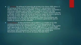  13) La Tinta: Se atribuye la invención de la tinta a los chinos 3000 años a. C.
Las primeras tintas e a los chinos 3000 años a. C. Las primeras tintas
estaban hechas con tinturas vegetales, La tinta contiene varios pigmentos o
colorantes utilizados para colorear una superficie con el fin de crear
imágenes o textos mediante plumas y pinceles. s o textos mediante plumas
y pinceles. El color negro de la tinta se hacía con negro de humo y goma, el
de la tinta se hacía con negro de humo y goma, el color de los
emperadores y re- olor de los emperadores y reyes era el púrpura, que
estaba hecha con la sangre del murex, un molusco gasterópodo que en
España se conoce como la Cañadilla
 14) La Palanca: El descubrimiento de la palanca y su empleo en la vida
cotidiana proviene de la época prehistó- rica en Mesopotamia. Se
empleaba en forma de cigoñalespara subir agua desde un río, canal, o para
subir agua desde un río, canal, o un pozo 3000 años a. C. un pozo 3000
años a. C. La palanca es una máquina simple que se emplea para transmitir
una fuerza, está compuesta por una barra rígida que puede girar
libremente alrededor de un punto de apoyo llamado fulcro
 