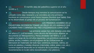  15) EL MARTILLO: El martillo data del paleolítico superior en el año
10.000 a. C.
 16) El lenguaje: Desde tiempos muy remotos la comunicacion se ha
utilizado como algo nesesario y se concidera asi a los primeros
hombres en comuncarce como homo loquens (hombre que habla). Esta
se ha desarrollado al parejo de un proseso de humanizacion.
 17) TIENDAS DE CAMPAÑA DE PIELES: LOS PRIMEROS HOMBRES DE LA
PREHISTORIA DECIDIERON TOMAR LAS PIELES DE LOS ANIMALES QUE
CAZABAN PARA CUBRIRSEN DEL FRIO UTILIZANDOLAS COMO CAZA
 18) CUENCOS, VASIJAS: Las primeras vasijas han sido datadas unos diez
mil años a. C., y el horneado, como técnica de fabricación alfarera, se
documentó en Mesopotamia y Persia alrededor del 4000 a. C. y en
Egipto a lo largo de los mil años siguientes. Los primitivos cuencos de
piedra, arcilla y madera, con el progreso de las civilizaciones se
fabricaron en materiales de todo tipo: cerámicos, bronces, vidrios, así
como en piedras y metales diversos (mármoles, cobre, plata y oro, etc.);
tuvieron especial desarrollo en la industria de la porcelana, y más
recientemente en la del vidrio borosilicatado y los plásticos.
 