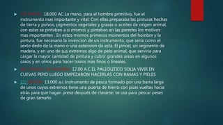 19) PINCEL: 18.000 AC La mano, para el hombre primitivo, fue el
instrumento mas importante y vital. Con ellas preparaba las pinturas hechas
de tierra y polvos, pigmentos vegetales y grasas o aceites de origen animal,
con estas se pintaban a si mismos y pintaban en las paredes los motivos
mas importantes . En estos mismos primeros momentos del hombre y la
pintura, fue necesario la invencion de un instrumento, que seria como el
sexto dedo de la mano o una extension de esta. El pincel, un segmento de
madera, y en uno de sus extremos algo de pelo animal, que serviria para
cargar la mayor cantidad de pintura y cubrir grandes areas en algunos
casos y en otros para hacer trazos mas finos o lineales.
 20) CHOZAS DE MADERA: 17.00 A.C EL PALEOLITICO SOLIA VIVIR EN
CUEVAS PERO LUEGO EMPEZARON HACERLAS CON RAMAS Y PIELES
 21) ARPÒN: 13.000 a.c Instrumento de pesca formado por una barra larga
de unos cuyos extremos tiene una puerta de hierro con pùas vueltas hacia
atrás para que hagan presa después de clavarse; se usa para pescar peses
de gran tamaño
 