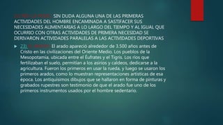 22) RED LA PESAC: SIN DUDA ALGUNA UNA DE LAS PRIMERAS
ACTIVIDADES DEL HOMBRE ENCAMINADA A SASTIFACER SUS
NECESIDADES ALIMENTARIAS A LO LARGO DEL TIEMPO Y AL IGUAL QUE
OCURRIO CON OTRAS ACTIVIDADES DE PRIMERA NECESIDAD SE
DERIVARON ACTIVIDADES PARALELAS A LAS ACTIVIDADES DEPORTIVAS
 23) EL ARADO: El arado apareció alrededor de 3.500 años antes de
Cristo en las civilizaciones del Oriente Medio. Los pueblos de la
Mesopotamia, ubicada entre el Éufrates y el Tigris. Los ríos que
fertilizaban el suelo, permitían a los asirios y caldeos, dedicarse a la
agricultura. Fueron los primeros en usar la rueda, y luego se usaron los
primeros arados, como lo muestran representaciones artísticas de esa
época. Los antiquísimos dibujos que se hallaron en forma de pinturas y
grabados rupestres son testimonio de que el arado fue uno de los
primeros instrumentos usados por el hombre sedentario.
 