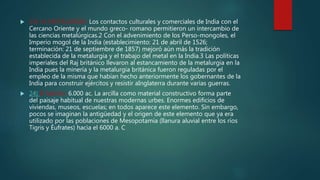  23) LA METALURGIA: Los contactos culturales y comerciales de India con el
Cercano Oriente y el mundo greco- romano permitieron un intercambio de
las ciencias metalúrgicas.2 Con el advenimiento de los Perso-mongoles, el
Imperio mogol de la India (establecimiento: 21 de abril de 1526;
terminación: 21 de septiembre de 1857) mejoró aún más la tradición
establecida de la metalurgia y el trabajo del metal en la India.3 Las políticas
imperiales del Raj británico llevaron al estancamiento de la metalurgia en la
India pues la minería y la metalurgia británica fueron reguladas por el
empleo de la misma que habían hecho anteriormente los gobernantes de la
India para construir ejércitos y resistir aInglaterra durante varias guerras.
 24) El ladrillo: 6.000 ac. La arcilla como material constructivo forma parte
del paisaje habitual de nuestras modernas urbes. Enormes edificios de
viviendas, museos, escuelas; en todos aparece este elemento. Sin embargo,
pocos se imaginan la antigüedad y el origen de este elemento que ya era
utilizado por las poblaciones de Mesopotamia (llanura aluvial entre los ríos
Tigris y Éufrates) hacia el 6000 a. C
 