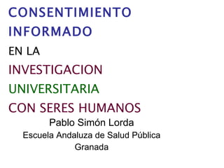 EL   CONSENTIMIENTO INFORMADO   EN LA   INVESTIGACION   UNIVERSITARIA   CON SERES HUMANOS   Pablo Simón Lorda Escuela Andaluza de Salud Pública Granada 