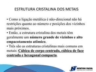 ESTRUTURA CRISTALINA DOS METAIS

• Como a ligação metálica é não-direcional não há
restrições quanto ao número e posições dos vizinhos
mais próximos.
• Então, a estrutura cristalina dos metais têm
geralmente um número grande de vizinhos e alto
empacotamento atômico.
• Três são as estruturas cristalinas mais comuns em
metais: Cúbica de corpo centrado, cúbica de face
centrada e hexagonal compacta.
 