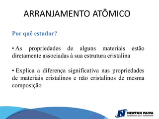 ARRANJAMENTO ATÔMICO
Por quê estudar?

• As propriedades de alguns materiais estão
diretamente associadas à sua estrutura cristalina

• Explica a diferença significativa nas propriedades
de materiais cristalinos e não cristalinos de mesma
composição
 