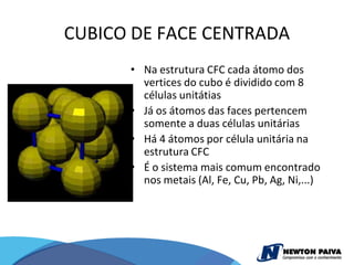 CUBICO DE FACE CENTRADA
      • Na estrutura CFC cada átomo dos
        vertices do cubo é dividido com 8
        células unitátias
      • Já os átomos das faces pertencem
        somente a duas células unitárias
      • Há 4 átomos por célula unitária na
        estrutura CFC
      • É o sistema mais comum encontrado
        nos metais (Al, Fe, Cu, Pb, Ag, Ni,...)
 