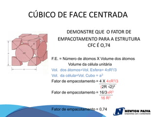 CÚBICO DE FACE CENTRADA
           DEMONSTRE QUE O FATOR DE
        EMPACOTAMENTO PARA A ESTRUTURA
                  CFC É O,74

     F.E. = Número de átomos X Volume dos átomos
               Volume da célula unitária
     Vol. dos átomos=Vol. Esfera= 4 R3/3
     Vol. da célula=Vol. Cubo = a3
     Fator de empacotamento = 4 X 4 R3/3
                                 (2R 2)3
     Fator de empacotamento = 16/3 R3
                                 16 R3

     Fator de empacotamento = 0,74
 