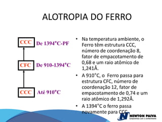ALOTROPIA DO FERRO

                  • Na temperatura ambiente, o
CCC De 1394°C-PF    Ferro têm estrutura CCC,
                    número de coordenação 8,
                    fator de empacotamento de
                    0,68 e um raio atômico de
CFC De 910-1394°C
                    1,241Å.
                  • A 910°C, o Ferro passa para
                    estrutura CFC, número de
                    coordenação 12, fator de
CCC Até 910°C       empacotamento de 0,74 e um
                    raio atômico de 1,292Å.
                  • A 1394°C o ferro passa
                    novamente para CCC.
 