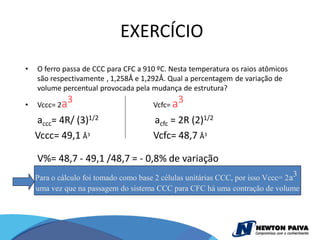 EXERCÍCIO
•   O ferro passa de CCC para CFC a 910 ºC. Nesta temperatura os raios atômicos
    são respectivamente , 1,258Å e 1,292Å. Qual a percentagem de variação de
    volume percentual provocada pela mudança de estrutura?

•   Vccc= 2a
             3                         Vcfc= a
                                               3
    accc= 4R/ (3)1/2                   acfc = 2R (2)1/2
    Vccc= 49,1 Å3                      Vcfc= 48,7 Å3

    V%= 48,7 - 49,1 /48,7 = - 0,8% de variação
    Para o cálculo foi tomado como base 2 células unitárias CCC, por isso Vccc= 2 a3
    uma vez que na passagem do sistema CCC para CFC há uma contração de volume
 
