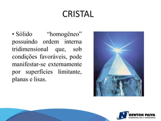 CRISTAL
• Sólido        “homogêneo”
possuindo ordem interna
tridimensional que, sob
condições favoráveis, pode
manifestar-se externamente
por superfícies limitante,
planas e lisas.
 