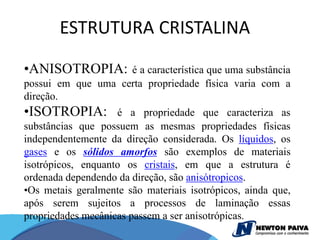ESTRUTURA CRISTALINA

•ANISOTROPIA:       é a característica que uma substância
possui em que uma certa propriedade física varia com a
direção.
•ISOTROPIA:         é a propriedade que caracteriza as
substâncias que possuem as mesmas propriedades físicas
independentemente da direção considerada. Os líquidos, os
gases e os sólidos amorfos são exemplos de materiais
isotrópicos, enquanto os cristais, em que a estrutura é
ordenada dependendo da direção, são anisótropicos.
•Os metais geralmente são materiais isotrópicos, ainda que,
após serem sujeitos a processos de laminação essas
propriedades mecânicas passem a ser anisotrópicas.
 