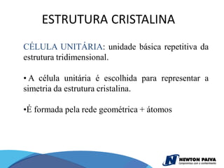 ESTRUTURA CRISTALINA
CÉLULA UNITÁRIA: unidade básica repetitiva da
estrutura tridimensional.

• A célula unitária é escolhida para representar a
simetria da estrutura cristalina.

•É formada pela rede geométrica + átomos
 