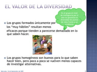 El valor de la diversidad¿Marca alguna diferencia el hecho de tener un grupo diverso de  personas que toman decisiones?Sí!... y por dos motivos:Aportación de perspectivasElimina rasgos destructivos en la toma de decisiones.El tener un grupo diverso mejora las posibilidades de resolver los problema.7lunes, 14 de septiembre de 2009