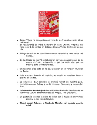 Jaime Viñals ha conquistado el reto de las 7 cumbres más altas
del mundo.
El restaurante de Pollo Campero en Falls Church, Virginia, ha
roto récord de ventas en Estados Unidos.Vende $32.5 mil en un
día.

El lago de Atitlan es considerado como uno de los mas bellos del
      mundo.

En la década de los 70 se fabricaron carros en nuestro país de la
      marca el Chato, sobresalía no por su estilo sino por su
      precio y para trabajo pesado.

Christopher Diaz esta en la 503 posición en el ranquin mundial
de Tenis.

Luis Von Ahn invento el captcha, es usado en muchos foros y
pagina de visitas.

La empresa SAT concibió la primera tablet en nuestro país,
compitiendo con Galaxy y de la coreana Samsung y la popular
Ipad.

Guatemala es el único país de Centroamérica con tres declaratorias de
Patrimonio Cultural de la Humanidad (La Antigua, Tikal y Quiriguá).

En guatemala tenemos la dicha de contar con el mapa en relieve mas
     grande y el mas viejo del mundo.

Miguel Angel Asturias y Rigoberta Menchu han ganado premio
     nobel.
 