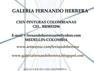 GALERIA FERNANDO HERRERA GALERIA FERNANDO HERRERA CIEN PINTURAS COLOMBIANAS CEL. 3003853296 E-mail = fernandoherreraarte@yahoo.com MEDELLIN-COLOMBIA www.artmajeur.com/fernandoherrera www.galeriafernandoherrera.blogspot.com HAGA CLICK EN CADA DIAPOSITIVA 