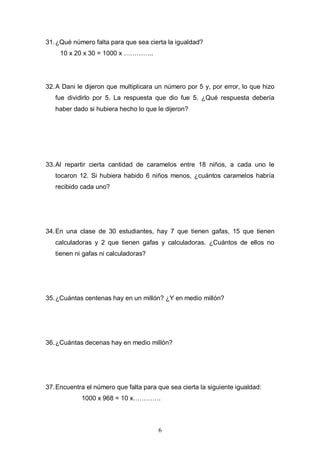 31. ¿Qué número falta para que sea cierta la igualdad?
10 x 20 x 30 = 1000 x …………..

32. A Dani le dijeron que multiplicara un número por 5 y, por error, lo que hizo
fue dividirlo por 5. La respuesta que dio fue 5. ¿Qué respuesta debería
haber dado si hubiera hecho lo que le dijeron?

33. Al repartir cierta cantidad de caramelos entre 18 niños, a cada uno le
tocaron 12. Si hubiera habido 6 niños menos, ¿cuántos caramelos habría
recibido cada uno?

34. En una clase de 30 estudiantes, hay 7 que tienen gafas, 15 que tienen
calculadoras y 2 que tienen gafas y calculadoras. ¿Cuántos de ellos no
tienen ni gafas ni calculadoras?

35. ¿Cuántas centenas hay en un millón? ¿Y en medio millón?

36. ¿Cuántas decenas hay en medio millón?

37. Encuentra el número que falta para que sea cierta la siguiente igualdad:
1000 x 968 = 10 x………….

6

 