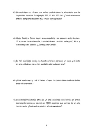 45. Un capicúa es un número que se lee igual de derecha a izquierda que de
izquierda a derecha. Por ejemplo: 979, 12.321, 235.532. ¿Cuántos números
enteros comprendidos entre 100 y 1000 son capicúas?

46. Alicia, Beatriz y Carlos fueron a una papelería y se gastaron, entre los tres,
12 euros en material escolar. La mitad de esa cantidad se la gastó Alicia y
la tercera parte, Beatriz. ¿Cuánto gastó Carlos?

47. Se han coloreado en rojo los ⅔ del número de caras de un cubo, y el resto
en azul. ¿Cuántas caras han quedado coloreadas en azul?

48. ¿Cuál es el mayor y cuál el menor número de cuatro cifras en el que todas
ellas son diferentes?

49. Cuando las tres últimas cifras de un año son cifras consecutivas en orden
decreciente (como por ejemplo en 1987), decimos que se trata de un año
descendente. ¿Cuál será el próximo año descendente?

8

 