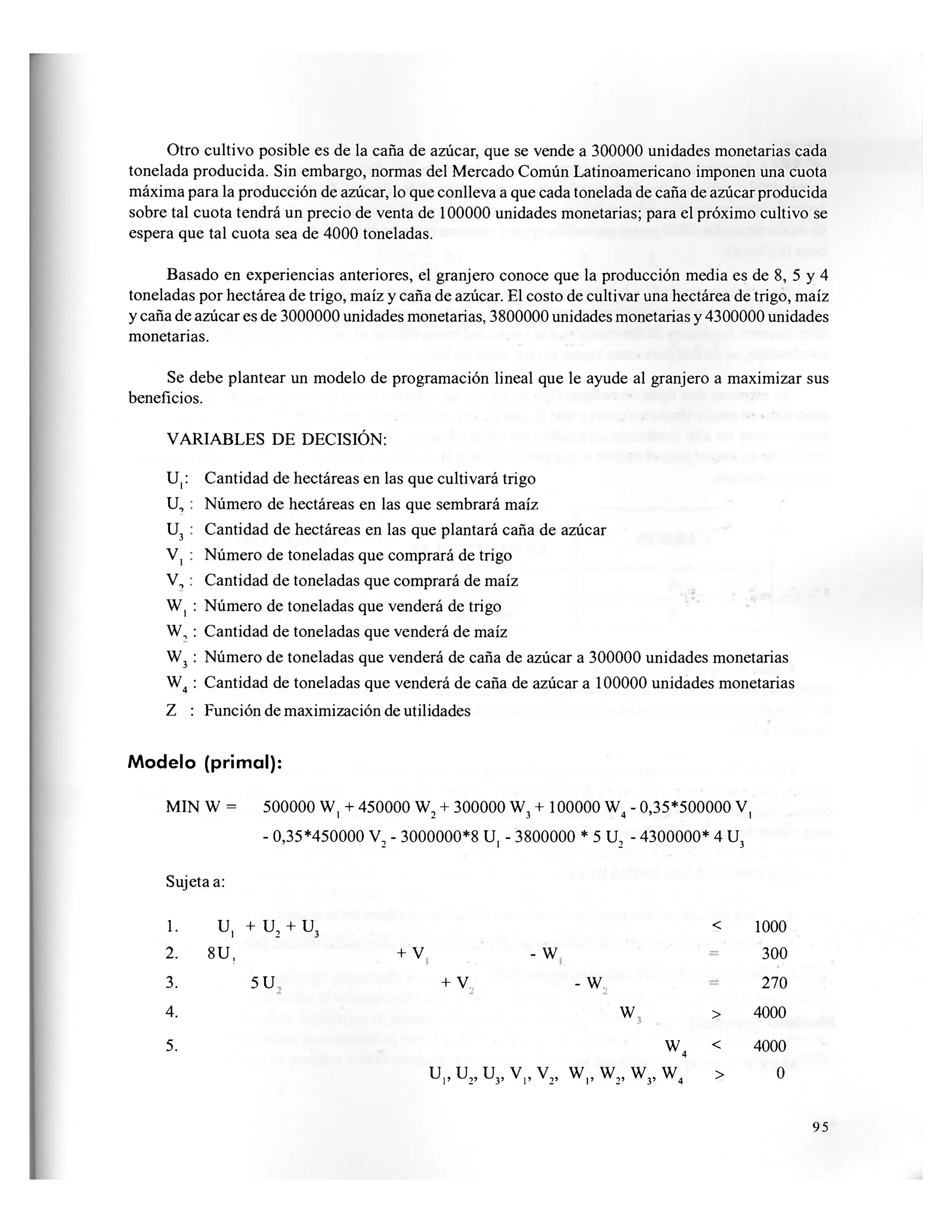 Otro cultivo posible es de la caña de azúcar, que se vende a 300000 unidades monetarias cada
tonelada producida. Sin embargo, normas del Mercado Común Latinoamericano imponen una cuota
máxima para la producción de azúcar, lo que conlleva a que cada tonelada de caña de azúcar producida
sobre tal cuota tendrá un precio de venta de 100000 unidades monetarias; para el próximo cultivo se
espera que tal cuota sea de 4000 toneladas.
Basado en experiencias anteriores, el granjero conoce que la producción media es de 8, 5 y 4
toneladas por hectárea de trigo, maíz y caña de azúcar. El costo de cultivar una hectárea de trigo, maíz
y caña de azúcar es de 3000000 unidades monetarias, 3800000 unidades monetarias y 4300000 unidades
monetarias.
Se debe plantear un modelo de programación lineal que le ayude al granjero a maximizar sus
beneficios.
VARIABLES DE DECISIÓN:
U|: Cantidad de hectáreas en las que cultivará trigo
U, : Número de hectáreas en las que sembrará maíz
U3 : Cantidad de hectáreas en las que plantará caña de azúcar
V, : Número de toneladas que comprará de trigo
V, : Cantidad de toneladas que comprará de maíz
W, : Número de toneladas que venderá de trigo
W, : Cantidad de toneladas que venderá de maíz
W3 : Número de toneladas que venderá de caña de azúcar a 300000 unidades monetarias
W4 : Cantidad de toneladas que venderá de caña de azúcar a 100000 unidades monetarias
Z : Función de maximización de utilidades
Modelo (primal):
MIN W = 500000 W, + 450000 W2 + 300000 W3 + 100000 W4 - 0,35*500000 V,
- 0,35*450000 V2 - 3000000*8 U, - 3800000 * 5 U2 - 4300000* 4 U3
Sujeta a:
1. u, + u2 + u.
2. 8U,
3
+ V - w
< 1000
300
3. 5 U + V. - w. 270
4. W > 4000
5. W, < 40004
u,, u2, u3, v,, v2, w , , w 2 , w 3 , w 4 > o3'
95
 