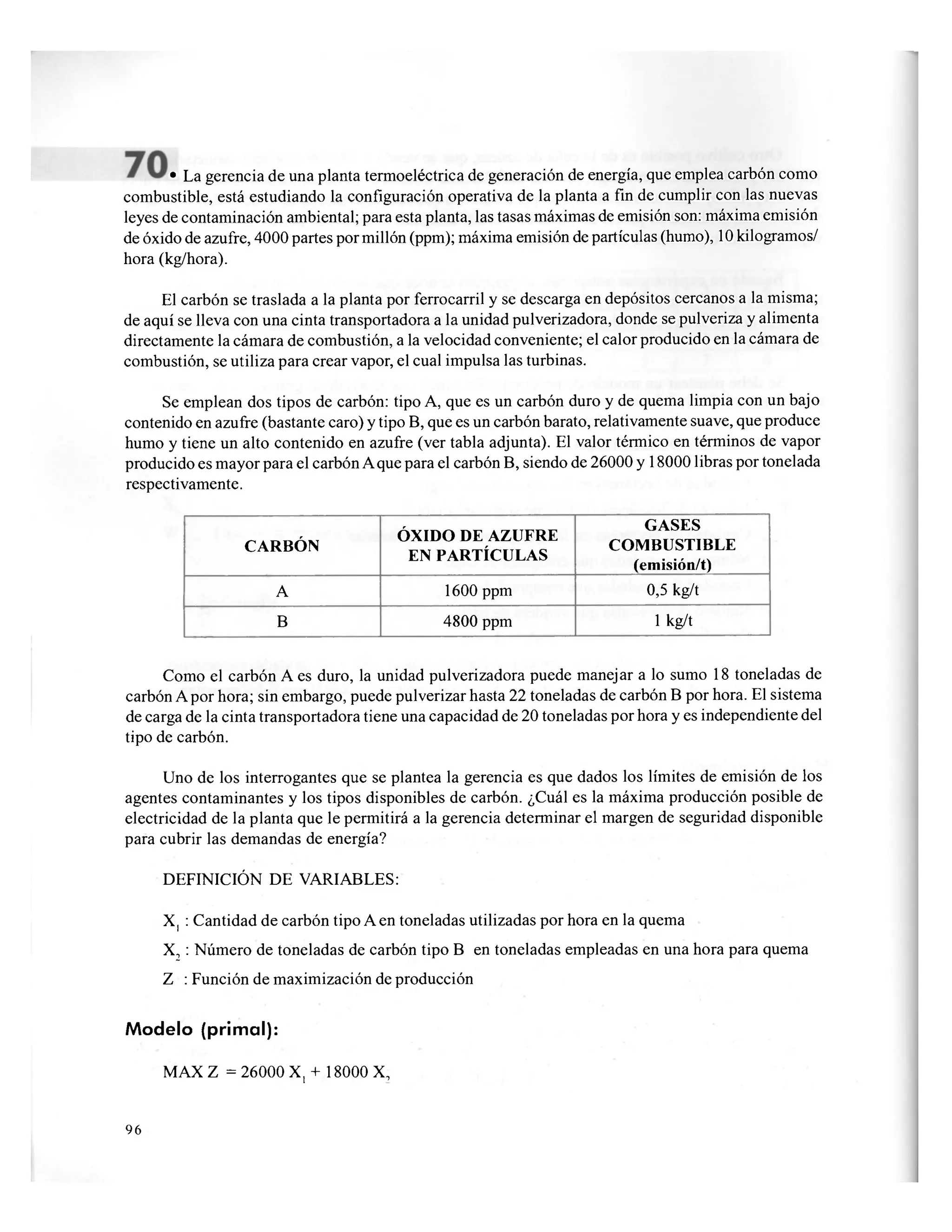 • La gerencia de una planta termoeléctrica de generación de energía, que emplea carbón como
combustible, está estudiando la configuración operativa de la planta a fin de cumplir con las nuevas
leyes de contaminación ambiental; para esta planta, las tasas máximas de emisión son: máxima emisión
de óxido de azufre, 4000 partes por millón (ppm); máxima emisión de partículas (humo), 10 kilogramos/
hora (kg/hora).
El carbón se traslada a la planta por ferrocarril y se descarga en depósitos cercanos a la misma;
de aquí se lleva con una cinta transportadora a la unidad pulverizadora, donde se pulveriza y alimenta
directamente la cámara de combustión, a la velocidad conveniente; el calor producido en la cámara de
combustión, se utiliza para crear vapor, el cual impulsa las turbinas.
Se emplean dos tipos de carbón: tipo A, que es un carbón duro y de quema limpia con un bajo
contenido en azufre (bastante caro) y tipo B, que es un carbón barato, relativamente suave, que produce
humo y tiene un alto contenido en azufre (ver tabla adjunta). El valor térmico en términos de vapor
producido es mayor para el carbón A que para el carbón B, siendo de 26000 y 18000 libras por tonelada
respectivamente.
CARBÓN
ÓXIDO DE AZUFRE
EN PARTÍCULAS
GASES
COMBUSTIBLE
(emisión/t)
A 1600 ppm 0,5 kg/t
B 4800 ppm 1 kg/t
Como el carbón A es duro, la unidad pulverizadora puede manejar a lo sumo 18 toneladas de
carbón A por hora; sin embargo, puede pulverizar hasta 22 toneladas de carbón B por hora. El sistema
de carga de la cinta transportadora tiene una capacidad de 20 toneladas por hora y es independiente del
tipo de carbón.
Uno de los interrogantes que se plantea la gerencia es que dados los límites de emisión de los
agentes contaminantes y los tipos disponibles de carbón. ¿Cuál es la máxima producción posible de
electricidad de la planta que le permitirá a la gerencia determinar el margen de seguridad disponible
para cubrir las demandas de energía?
DEFINICIÓN DE VARIABLES:
X, : Cantidad de carbón tipo A en toneladas utilizadas por hora en la quema
X2 : Número de toneladas de carbón tipo B en toneladas empleadas en una hora para quema
Z : Función de maximización de producción
Modelo (primal):
MAX Z = 26000 X, + 18000 X,
96
 
