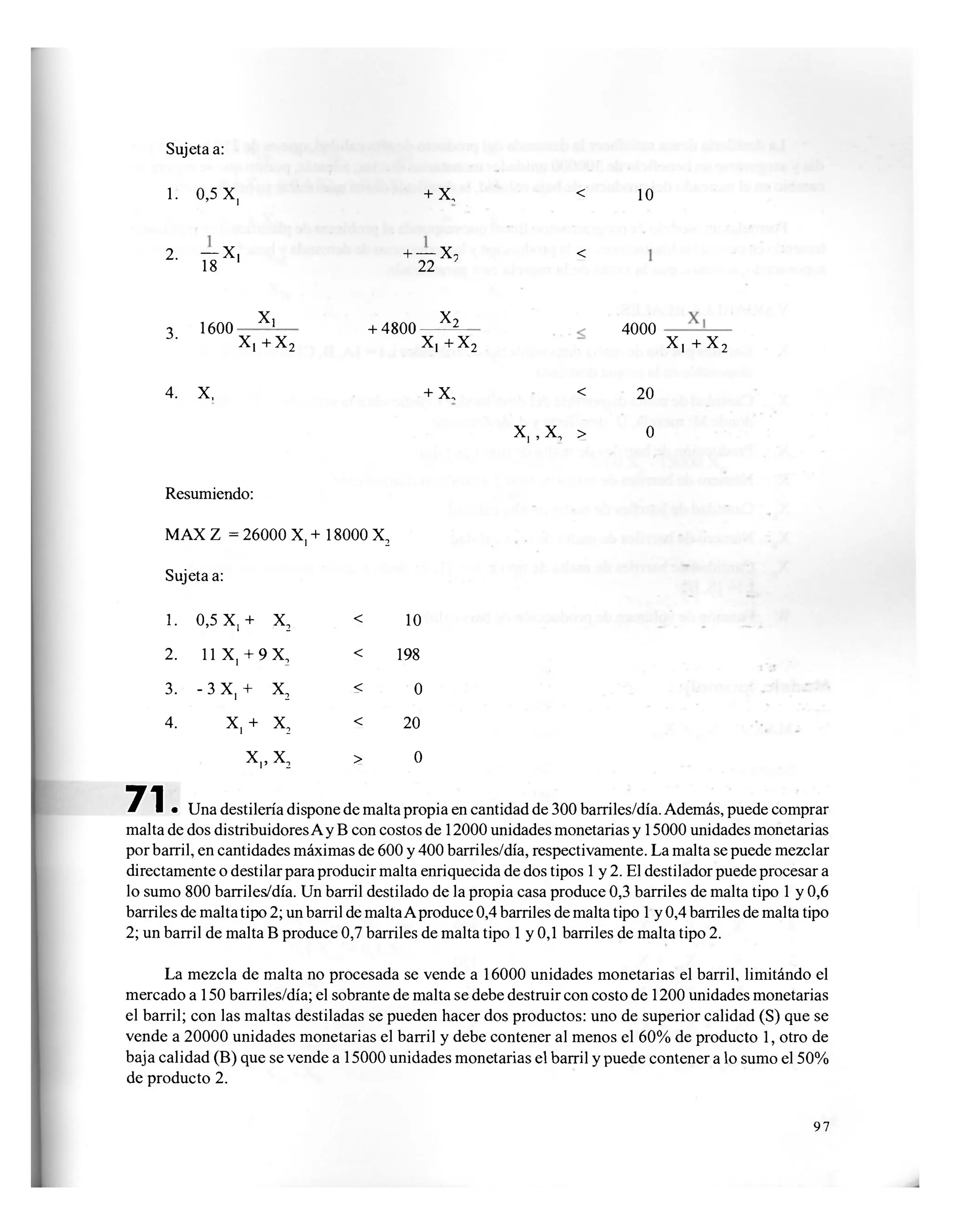 Sujeta a:
1. 0,5 X, + X, < 10
2. - X ,
18 1
+ — X,
22
<
3. 1600 X)
X, + x 2
+ 4800- ^
X, + x 2
4000
X, + x 2
4. X, + x . <
X, , x , >
20
0
Resumiendo:
MAX Z = 26000 X, + 18000 X2
Sujeta a:
1. 0,5 X,+ X2 < 10
2. 11 X, + 9 X, < 198
3. - 3 X, + X2
< 0
4. X,+ X2
< 20
X,, X2 > 0
7 1 • Una destilería dispone de malta propia en cantidad de 300 barriles/día. Además, puede comprar
malta de dos distribuidores A y B con costos de 12000 unidades monetarias y 15000 unidades monetarias
por barril, en cantidades máximas de 600 y 400 barriles/día, respectivamente. La malta se puede mezclar
directamente o destilar para producir malta enriquecida de dos tipos 1 y 2. El destilador puede procesar a
lo sumo 800 barriles/día. Un barril destilado de la propia casa produce 0,3 barriles de malta tipo 1 y 0,6
barriles de malta tipo 2; un barril de maltaA produce 0,4 barriles de malta tipo 1 y 0,4 barriles de malta tipo
2; un barril de malta B produce 0,7 barriles de malta tipo 1 y 0,1 barriles de malta tipo 2.
La mezcla de malta no procesada se vende a 16000 unidades monetarias el barril, limitándo el
mercado a 150 barriles/día; el sobrante de malta se debe destruir con costo de 1200 unidades monetarias
el barril; con las maltas destiladas se pueden hacer dos productos: uno de superior calidad (S) que se
vende a 20000 unidades monetarias el barril y debe contener al menos el 60% de producto 1, otro de
baja calidad (B) que se vende a 15000 unidades monetarias el barril y puede contener a lo sumo el 50%
de producto 2.
97
 