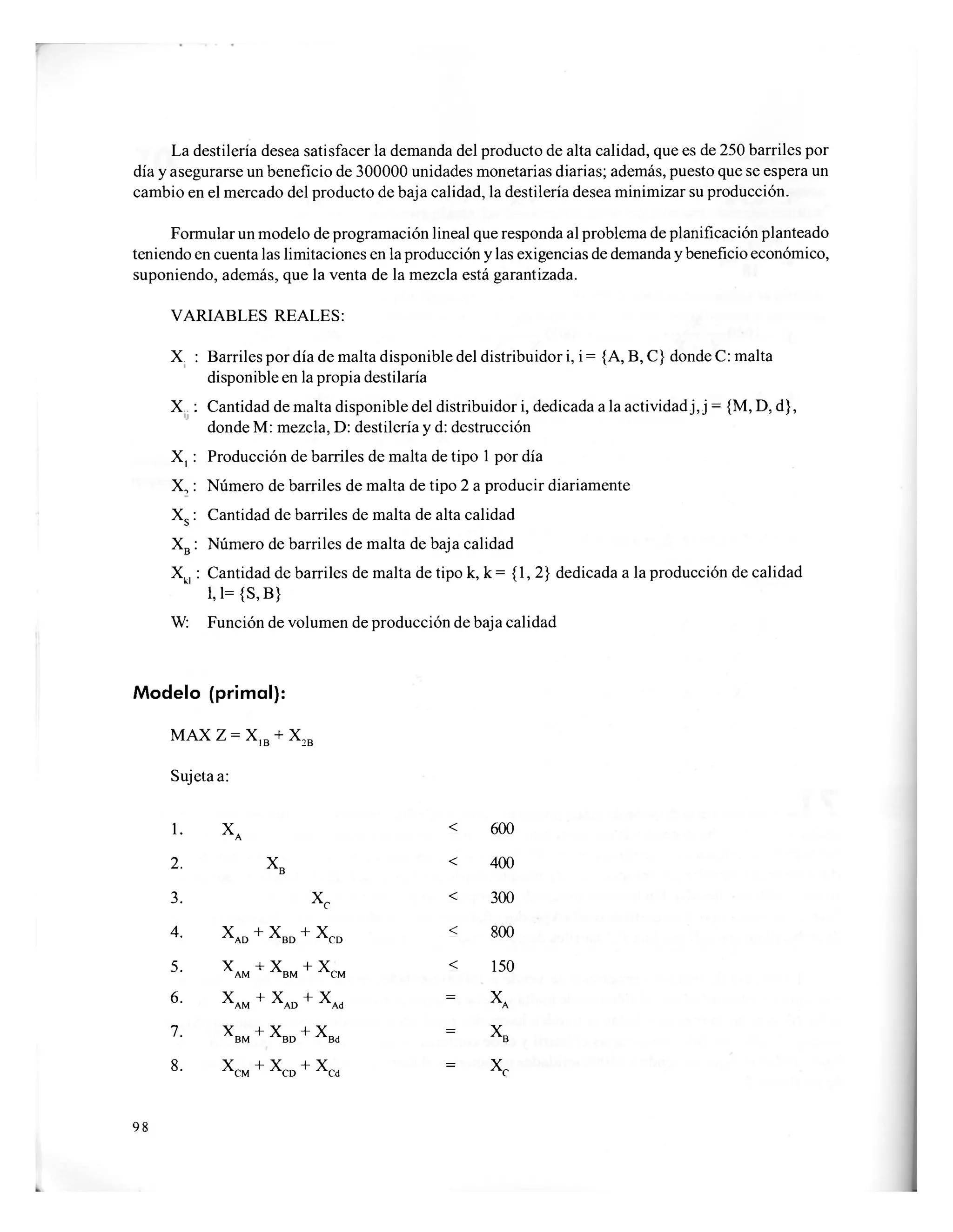 La destilería desea satisfacer la demanda del producto de alta calidad, que es de 250 barriles por
día y asegurarse un beneficio de 300000 unidades monetarias diarias; además, puesto que se espera un
cambio en el mercado del producto de baja calidad, la destilería desea minimizar su producción.
Formular un modelo de programación lineal que responda al problema de planificación planteado
teniendo en cuenta las limitaciones en la producción y las exigencias de demanda y beneficio económico,
suponiendo, además, que la venta de la mezcla está garantizada.
VARIABLES REALES:
X. : Barriles por día de malta disponible del distribuidor i, i = {A, B, C} donde C: malta
disponible en la propia destilaría
X.. : Cantidad de malta disponible del distribuidor i, dedicada a la actividad j, j = {M, D, d},
donde M: mezcla, D: destilería y d: destrucción
X, : Producción de barriles de malta de tipo 1 por día
X,: Número de barriles de malta de tipo 2 a producir diariamente
Xs : Cantidad de barriles de malta de alta calidad
XB : Número de barriles de malta de baja calidad
Xk| : Cantidad de barriles de malta de tipo k, k = {1,2} dedicada a la producción de calidad
U={S,B}
W: Función de volumen de producción de baja calidad
Modelo (primal):
MAXZ = X1B + X2B
Sujeta a:
1. xA
< 600
2. X
B
< 400
3. x c
< 300
4. X
A D + X
B D + X
C D
< 800
5. X + XAM BM + X
C M
< 150
6. X... -i-
x._AM AD + X
A D
= X
A
7. X + XBM BD + X
B D
= X
B
8. X
C M + X
C D + X
C D
= X
c
98
 