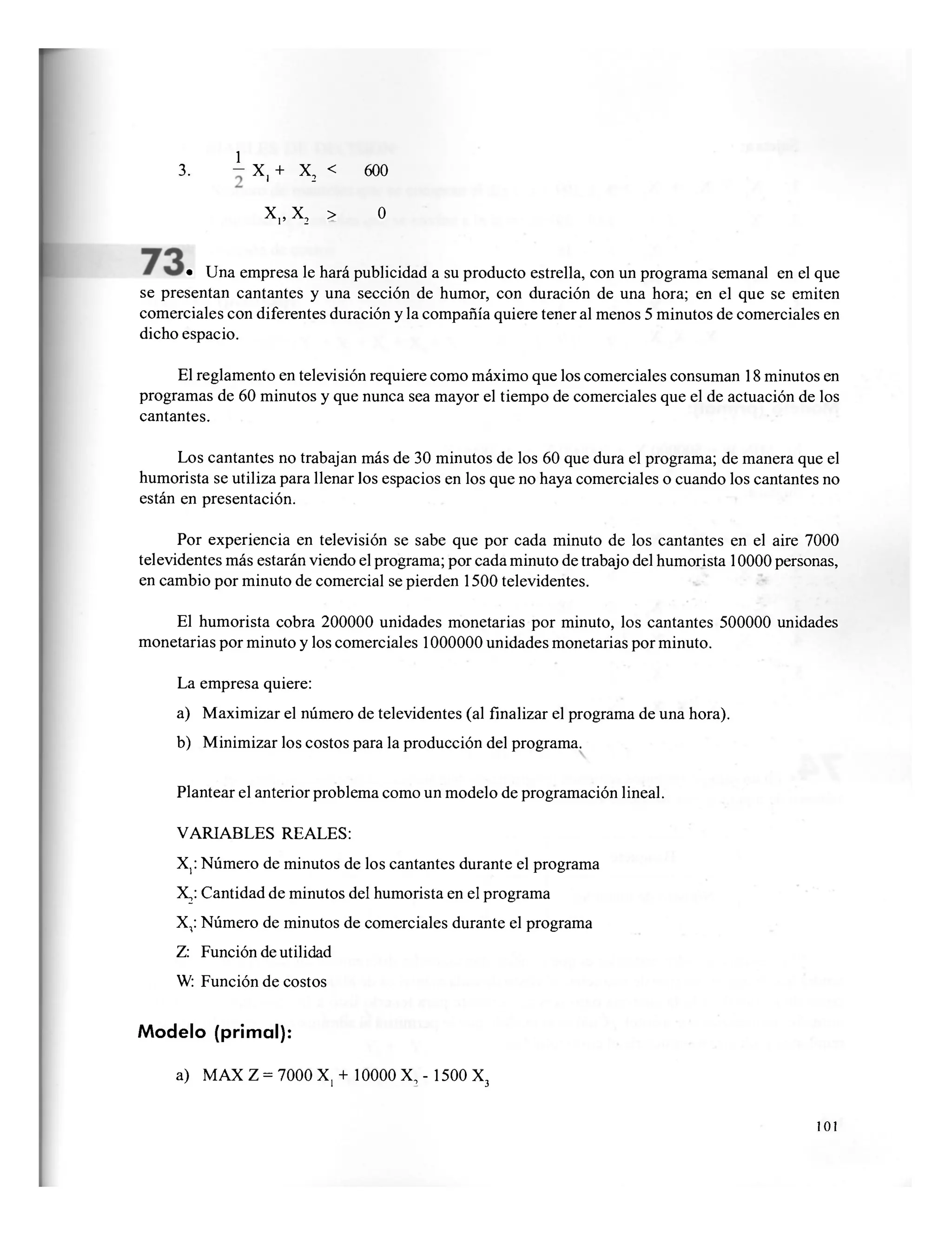 1
3. - X, + X2 < 600
X,, X2 > 0
• Una empresa le hará publicidad a su producto estrella, con un programa semanal en el que
se presentan cantantes y una sección de humor, con duración de una hora; en el que se emiten
comerciales con diferentes duración y la compañía quiere tener al menos 5 minutos de comerciales en
dicho espacio.
El reglamento en televisión requiere como máximo que los comerciales consuman 18 minutos en
programas de 60 minutos y que nunca sea mayor el tiempo de comerciales que el de actuación de los
cantantes.
Los cantantes no trabajan más de 30 minutos de los 60 que dura el programa; de manera que el
humorista se utiliza para llenar los espacios en los que no haya comerciales o cuando los cantantes no
están en presentación.
Por experiencia en televisión se sabe que por cada minuto de los cantantes en el aire 7000
televidentes más estarán viendo el programa; por cada minuto de trabajo del humorista 10000 personas,
en cambio por minuto de comercial se pierden 1500 televidentes.
El humorista cobra 200000 unidades monetarias por minuto, los cantantes 500000 unidades
monetarias por minuto y los comerciales 1000000 unidades monetarias por minuto.
La empresa quiere:
a) Maximizar el número de televidentes (al finalizar el programa de una hora).
b) Minimizar los costos para la producción del programa.
Plantear el anterior problema como un modelo de programación lineal.
VARIABLES REALES:
X,: Número de minutos de los cantantes durante el programa
X2: Cantidad de minutos del humorista en el programa
X,: Número de minutos de comerciales durante el programa
Z: Función de utilidad
W: Función de costos
Modelo (primal):
a) MAX Z = 7000 X, + 10000 X, - 1500 X3
101
 
