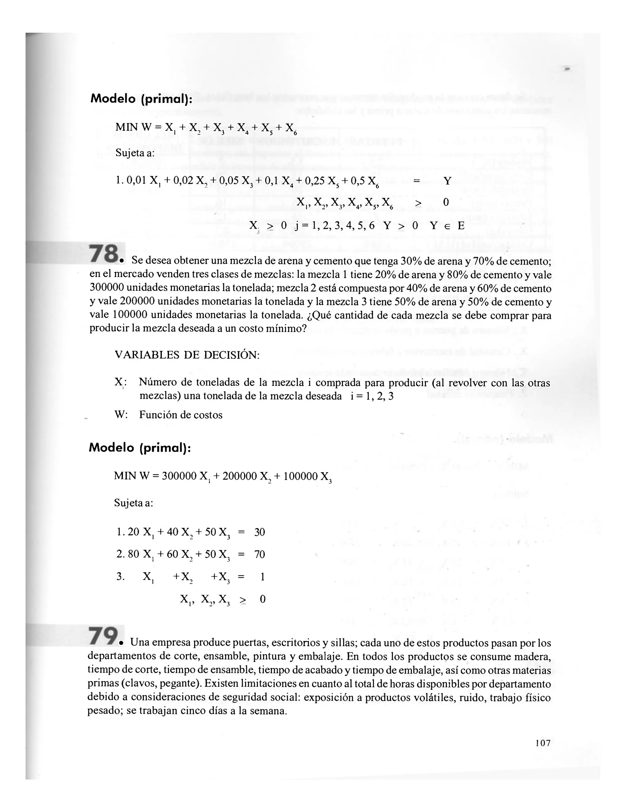 Modelo (primal):
MIN W = X, + X, + X, + X4 + X + X,1 2 3 4 5 6
Sujeta a:
1.0,01 X, +0,02 X, +0,05 X3 +0,1 X4 +0,25 X5 +0,5 X6 = Y
X,, X2, X3, X4, X5, X6 > o
X. > 0 j = 1,2, 3,4,5, 6 Y > 0 Y e E
• Se desea obtener una mezcla de arena y cemento que tenga 30% de arena y 70% de cemento;
en el mercado venden tres clases de mezclas: la mezcla 1 tiene 20% de arena y 80% de cemento y vale
300000 unidades monetarias la tonelada; mezcla 2 está compuesta por 40% de arena y 60% de cemento
y vale 200000 unidades monetarias la tonelada y la mezcla 3 tiene 50% de arena y 50% de cemento y
vale 100000 unidades monetarias la tonelada. ¿Qué cantidad de cada mezcla se debe comprar para
producir la mezcla deseada a un costo mínimo?
VARIABLES DE DECISIÓN:
X: Número de toneladas de la mezcla i comprada para producir (al revolver con las otras
mezclas) una tonelada de la mezcla deseada i = 1, 2, 3
W: Función de costos
Modelo (primal):
MIN W = 300000 X, + 200000 X2 + 100000 X3
Sujeta a:
1.20 X, + 40 X2 + 5OX3 = 30
2. 80 X, + 60 X2 + 50 X3 = 70
3. X, +X2 +X3 = 1
x,, x 2 , x 3 > o
• Una empresa produce puertas, escritorios y sillas; cada uno de estos productos pasan por los
departamentos de corte, ensamble, pintura y embalaje. En todos los productos se consume madera,
tiempo de corte, tiempo de ensamble, tiempo de acabado y tiempo de embalaje, así como otras materias
primas (clavos, pegante). Existen limitaciones en cuanto al total de horas disponibles por departamento
debido a consideraciones de seguridad social: exposición a productos volátiles, ruido, trabajo físico
pesado; se trabajan cinco días a la semana.
107
 