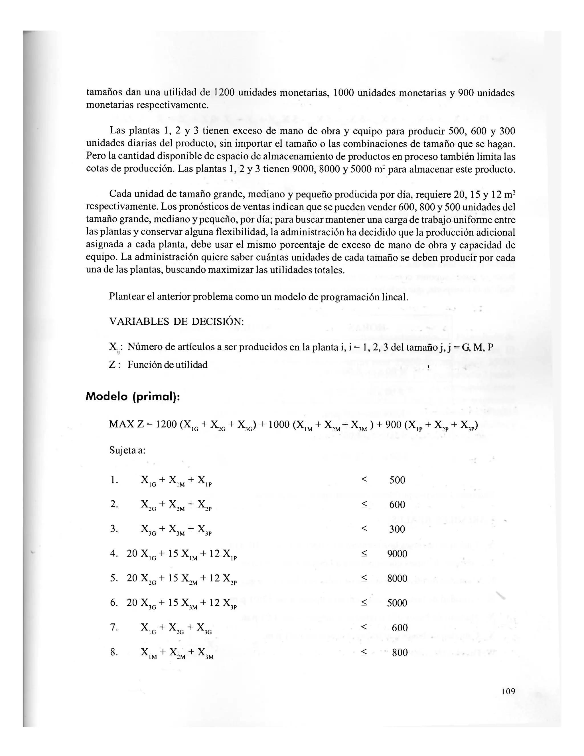 tamaños dan una utilidad de 1200 unidades monetarias, 1000 unidades monetarias y 900 unidades
monetarias respectivamente.
Las plantas 1, 2 y 3 tienen exceso de mano de obra y equipo para producir 500, 600 y 300
unidades diarias del producto, sin importar el tamaño o las combinaciones de tamaño que se hagan.
Pero la cantidad disponible de espacio de almacenamiento de productos en proceso también limita las
cotas de producción. Las plantas 1, 2 y 3 tienen 9000, 8000 y 5000 nr para almacenar este producto.
Cada unidad de tamaño grande, mediano y pequeño producida por día, requiere 20, 15 y 12 m2
respectivamente. Los pronósticos de ventas indican que se pueden vender 600, 800 y 500 unidades del
tamaño grande, mediano y pequeño, por día; para buscar mantener una carga de trabajo uniforme entre
las plantas y conservar alguna flexibilidad, la administración ha decidido que la producción adicional
asignada a cada planta, debe usar el mismo porcentaje de exceso de mano de obra y capacidad de
equipo. La administración quiere saber cuántas unidades de cada tamaño se deben producir por cada
una de las plantas, buscando maximizar las utilidades totales.
Plantear el anterior problema como un modelo de programación lineal.
VARIABLES DE DECISIÓN:
X : Número de artículos a ser producidos en la planta i, i = 1, 2, 3 del tamaño j, j =. G, M, P
Z : Función de utilidad .
Modelo (primal):
MAX Z = 1200 (X,G + X2G + X3G) + 1000 (X,M + X2M + X3M ) + 900 (X,p + X2P + X3P)
Sujeta a:
1. X
1 G + X
1 M + X
1 P
< 500
2. X
2 G + X
2 M + X
2 P
< 600
3. X
3 G + X
3 M + X
3 P
< 300
4. 2 0 X , G + 1 5 X 1 M + 1 2 X | P < 9000
5. 20 X2G + 15 X2M +12 X2p < 8000
6. 20 X3 G +15X3 M +12X3 p
< 5000
7. X
! G + X
2 G + X
3 G
< 600
8. X
1 M + X
2 M + X
3 M
< 800
109
 